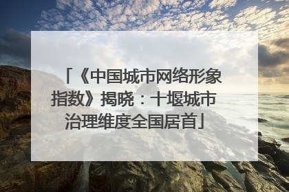 《中国城市网络形象指数》揭晓：十堰城市治理维度全国居首