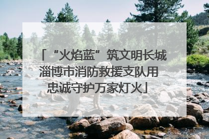 “火焰蓝”筑文明长城 淄博市消防救援支队用忠诚守护万家灯火