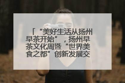 “美好生活从扬州早茶开始”，扬州早茶文化周暨“世界美食之都”创新发展交流活动启幕