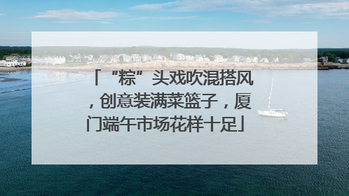 “粽”头戏吹混搭风，创意装满菜篮子，厦门端午市场花样十足