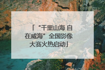 “千里山海 自在威海”全国影像大赛火热启动