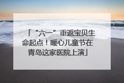 “六一”重返宝贝生命起点！暖心儿童节在青岛这家医院上演