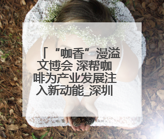 “咖香”漫溢文博会 深帮咖啡为产业发展注入新动能_深圳新闻网