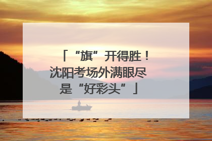 “旗”开得胜！沈阳考场外满眼尽是“好彩头”