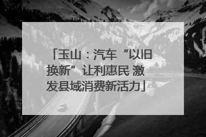 玉山：汽车“以旧换新”让利惠民 激发县域消费新活力