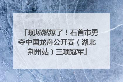 现场燃爆了！石首市勇夺中国龙舟公开赛（湖北荆州站）三项冠军