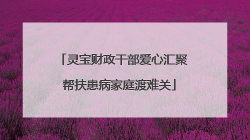 灵宝财政干部爱心汇聚 帮扶患病家庭渡难关