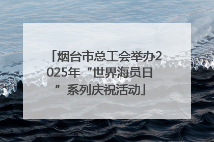 烟台市总工会举办2025年“世界海员日”系列庆祝活动