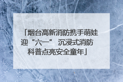 烟台高新消防携手萌娃迎“六一” 沉浸式消防科普点亮安全童年