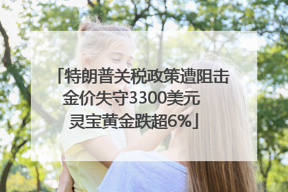 特朗普关税政策遭阻击金价失守3300美元 灵宝黄金跌超6%