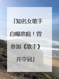 知名女歌手自曝患癌！曾参加《歌手》并夺冠