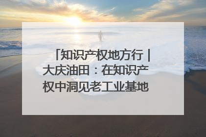 知识产权地方行｜大庆油田：在知识产权中洞见老工业基地的 “创新密码”