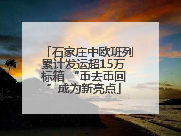 石家庄中欧班列累计发运超15万标箱 “重去重回”成为新亮点