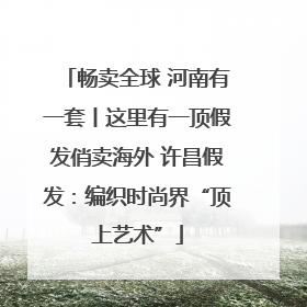 畅卖全球 河南有一套丨这里有一顶假发俏卖海外 许昌假发：编织时尚界“顶上艺术”