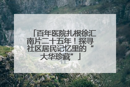 百年医院扎根徐汇南片二十五年！探寻社区居民记忆里的“大华珍藏”