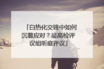 白热化交锋中如何沉着应对？最高检评议组听庭评议