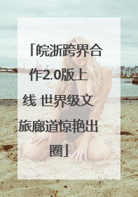 皖浙跨界合作2.0版上线 世界级文旅廊道惊艳出圈