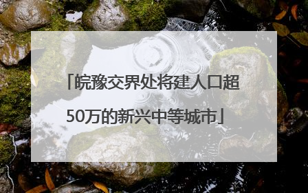 皖豫交界处将建人口超50万的新兴中等城市