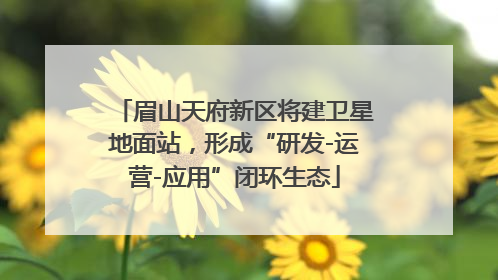 眉山天府新区将建卫星地面站，形成“研发-运营-应用”闭环生态