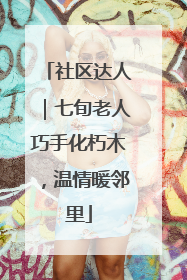 社区达人｜七旬老人巧手化朽木，温情暖邻里