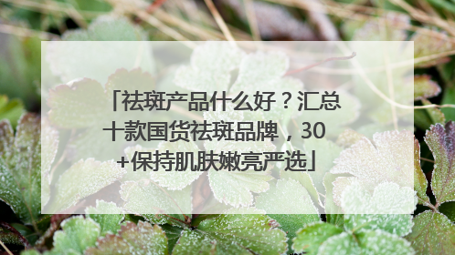 祛斑产品什么好？汇总十款国货祛斑品牌，30+保持肌肤嫩亮严选