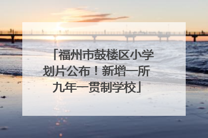 福州市鼓楼区小学划片公布！新增一所九年一贯制学校