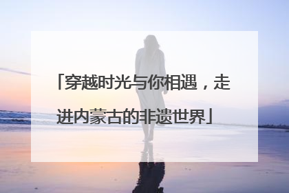 穿越时光与你相遇，走进内蒙古的非遗世界