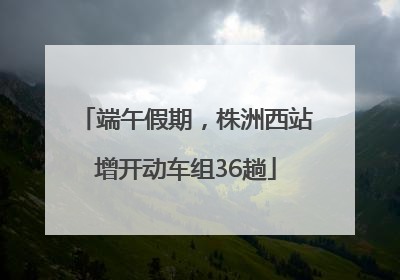 端午假期，株洲西站增开动车组36趟