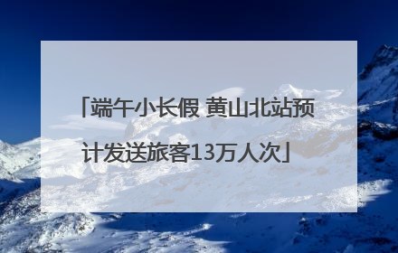 端午小长假 黄山北站预计发送旅客13万人次