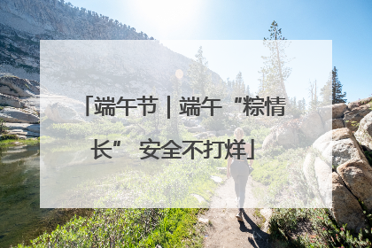 端午节｜端午“粽情长” 安全不打烊