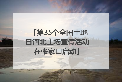 第35个全国土地日河北主场宣传活动在张家口启动
