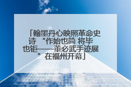 翰墨丹心映照革命史诗 “作始也简 将毕也钜——董必武手迹展”在福州开幕