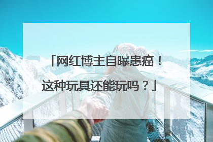 网红博主自曝患癌！这种玩具还能玩吗？
