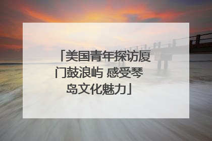 美国青年探访厦门鼓浪屿 感受琴岛文化魅力