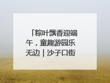 粽叶飘香迎端午，童趣游园乐无边｜沙子口街道儿童端午游园活动圆满落幕