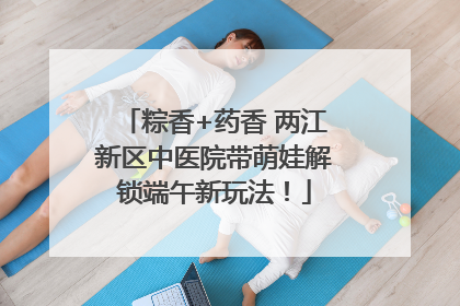 粽香+药香 两江新区中医院带萌娃解锁端午新玩法！