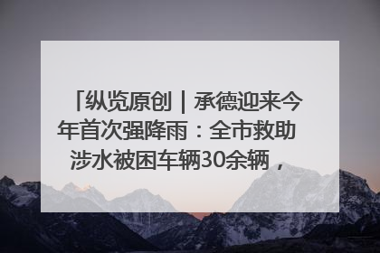 纵览原创｜承德迎来今年首次强降雨：全市救助涉水被困车辆30余辆，8日晚市区已无积水路段，交通恢复畅通
