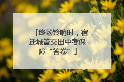 终场铃响时，宿迁城管交出中考保障“答卷”