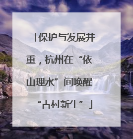 保护与发展并重，杭州在“依山理水”间唤醒“古村新生”