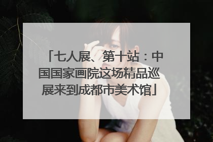 七人展、第十站：中国国家画院这场精品巡展来到成都市美术馆
