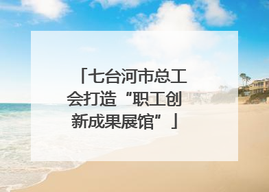 七台河市总工会打造“职工创新成果展馆”