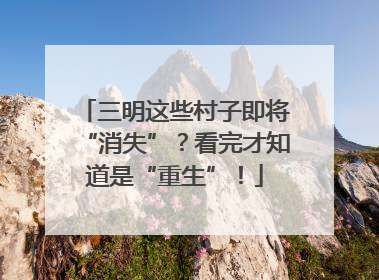 三明这些村子即将“消失”？看完才知道是“重生”！