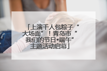 上演千人包粽子“大场面”！青岛市“我们的节日•端午”主题活动启幕