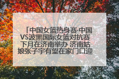中国女篮热身赛·中国VS波黑国际女篮对抗赛下月在济南举办 济南姑娘张子宇有望在家门口迎来国家队首秀