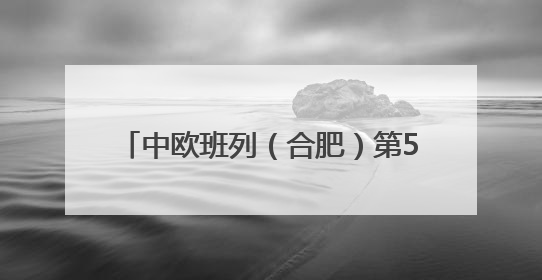 中欧班列（合肥）第5000列鸣笛起航！