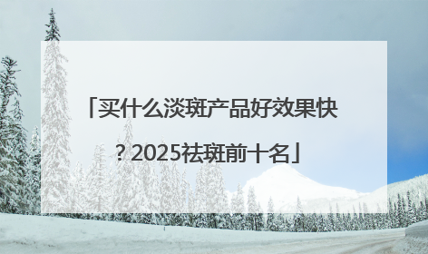 买什么淡斑产品好效果快？2025祛斑前十名