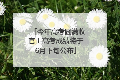 今年高考圆满收官！高考成绩将于6月下旬公布