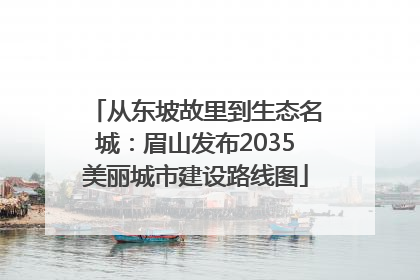 从东坡故里到生态名城：眉山发布2035美丽城市建设路线图
