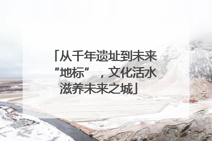 从千年遗址到未来“地标”，文化活水滋养未来之城