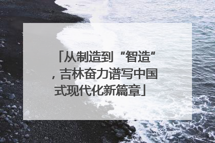从制造到“智造”，吉林奋力谱写中国式现代化新篇章